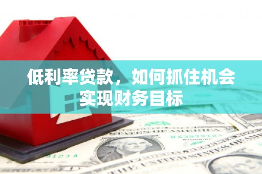 土库低利率贷款，如何抓住机会实现财务目标