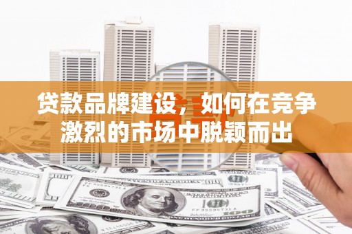 土库贷款品牌建设，如何在竞争激烈的市场中脱颖而出